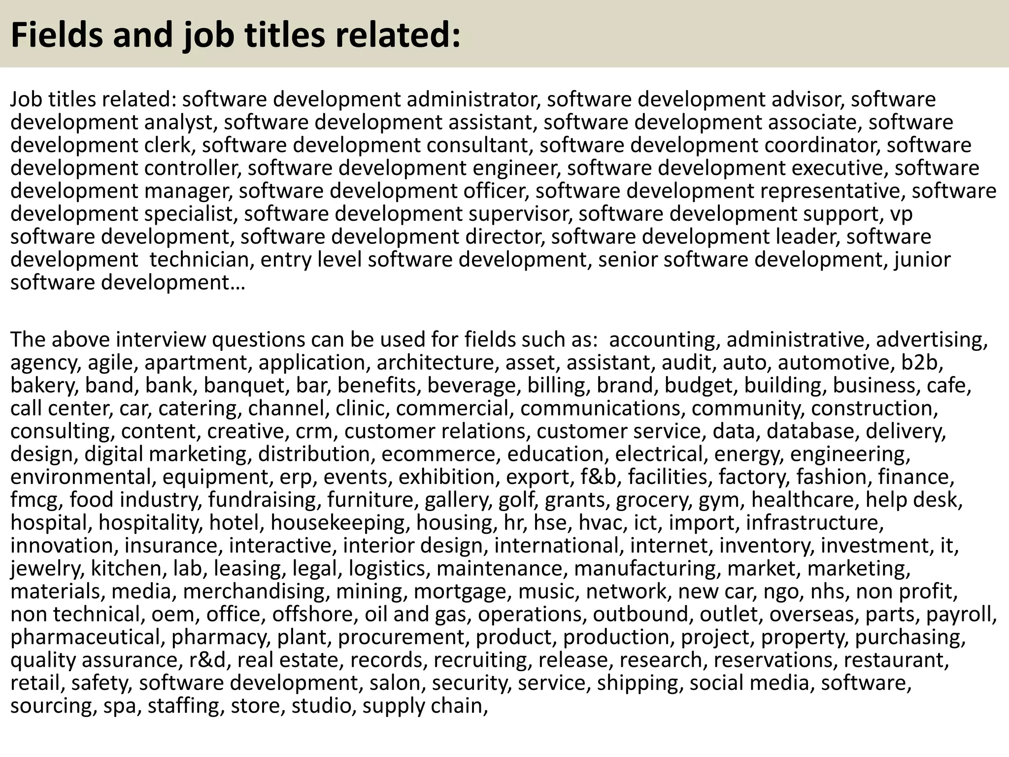 Fields and job titles related:
Job titles related: software development administrator, software development advisor, software
development analyst, software development assistant, software development associate, software
development clerk, software development consultant, software development coordinator, software
development controller, software development engineer, software development executive, software
development manager, software development officer, software development representative, software
development specialist, software development supervisor, software development support, vp
software development, software development director, software development leader, software
development technician, entry level software development, senior software development, junior
software development…
The above interview questions can be used for fields such as: accounting, administrative, advertising,
agency, agile, apartment, application, architecture, asset, assistant, audit, auto, automotive, b2b,
bakery, band, bank, banquet, bar, benefits, beverage, billing, brand, budget, building, business, cafe,
call center, car, catering, channel, clinic, commercial, communications, community, construction,
consulting, content, creative, crm, customer relations, customer service, data, database, delivery,
design, digital marketing, distribution, ecommerce, education, electrical, energy, engineering,
environmental, equipment, erp, events, exhibition, export, f&b, facilities, factory, fashion, finance,
fmcg, food industry, fundraising, furniture, gallery, golf, grants, grocery, gym, healthcare, help desk,
hospital, hospitality, hotel, housekeeping, housing, hr, hse, hvac, ict, import, infrastructure,
innovation, insurance, interactive, interior design, international, internet, inventory, investment, it,
jewelry, kitchen, lab, leasing, legal, logistics, maintenance, manufacturing, market, marketing,
materials, media, merchandising, mining, mortgage, music, network, new car, ngo, nhs, non profit,
non technical, oem, office, offshore, oil and gas, operations, outbound, outlet, overseas, parts, payroll,
pharmaceutical, pharmacy, plant, procurement, product, production, project, property, purchasing,
quality assurance, r&d, real estate, records, recruiting, release, research, reservations, restaurant,
retail, safety, software development, salon, security, service, shipping, social media, software,
sourcing, spa, staffing, store, studio, supply chain,
 