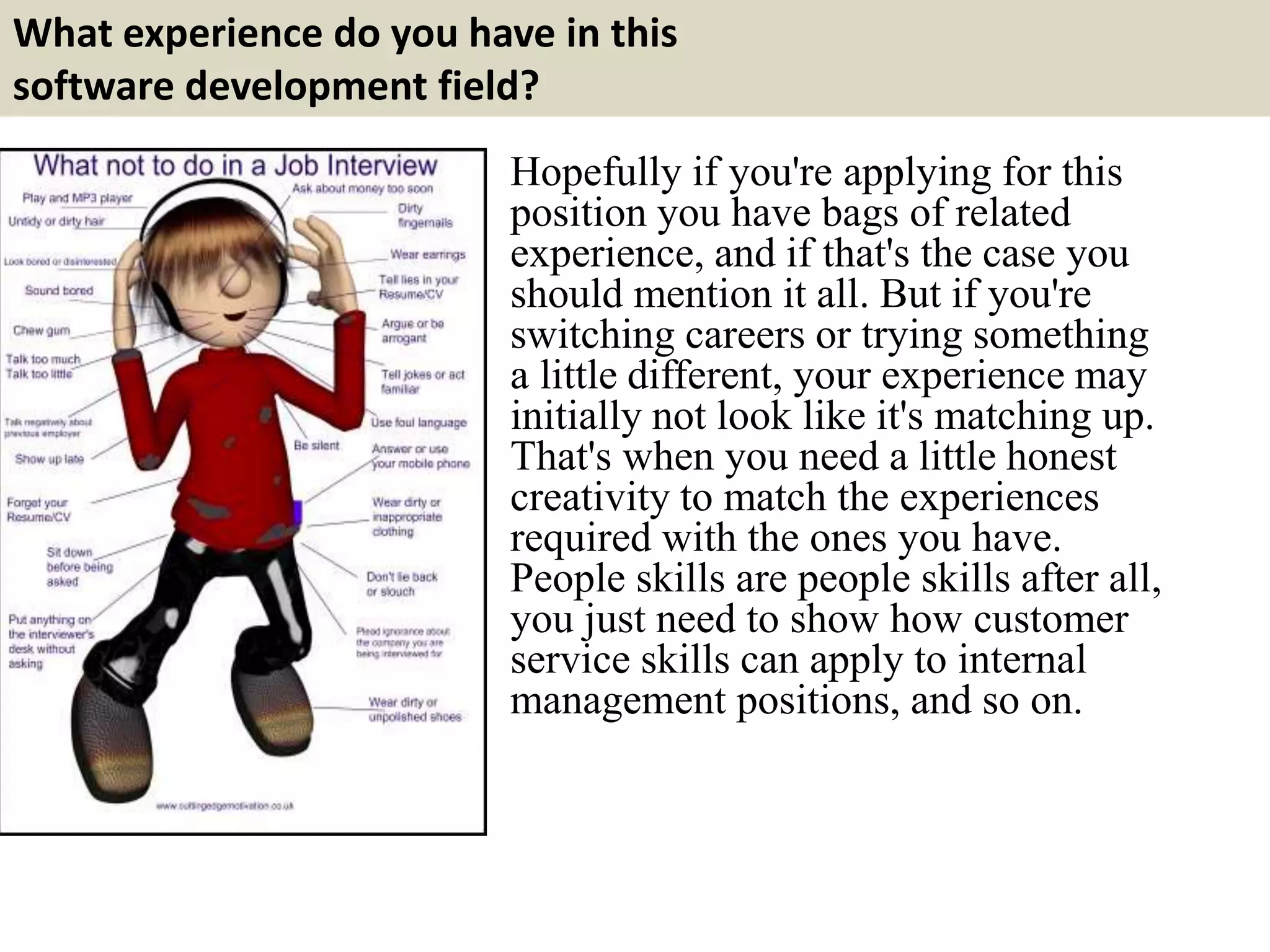 What experience do you have in this
software development field?
Hopefully if you're applying for this
position you have bags of related
experience, and if that's the case you
should mention it all. But if you're
switching careers or trying something
a little different, your experience may
initially not look like it's matching up.
That's when you need a little honest
creativity to match the experiences
required with the ones you have.
People skills are people skills after all,
you just need to show how customer
service skills can apply to internal
management positions, and so on.
 
