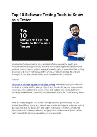 Top 10 Software Testing Tools to Know
as a Tester
Introduction: Software testing plays a crucial role in ensuring the quality and
reliability of software applications. With the ever-increasing complexity of modern
software systems, testers need to leverage powerful tools to streamline their testing
processes and improve efficiency. In this article, we present the top 10 software
testing tools that every tester should know to excel in their profession.
Selenium:
Selenium is an open-source automation testing framework widely used for web
application testing. It offers a range of tools and libraries for various programming
languages, allowing testers to create robust and scalable test scripts. Selenium’s
versatility and extensive community support make it a popular choice among testers.
JUnit:
JUnit is a widely adopted Java-based testing framework primarily used for unit
testing. It provides a simple and elegant way to write and execute test cases, making
it an essential tool for developers and testers in the Java ecosystem. JUnit helps
ensure the individual components of an application function correctly and can be
easily integrated into various development environments.
 