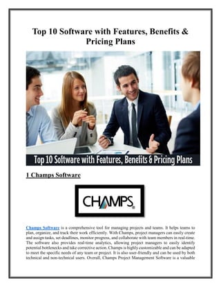 Top 10 Software with Features, Benefits &
Pricing Plans
1 Champs Software
Champs Software is a comprehensive tool for managing projects and teams. It helps teams to
plan, organize, and track their work efficiently. With Champs, project managers can easily create
and assign tasks, set deadlines, monitor progress, and collaborate with team members in real-time.
The software also provides real-time analytics, allowing project managers to easily identify
potential bottlenecks and take corrective action. Champs is highly customizable and can be adapted
to meet the specific needs of any team or project. It is also user-friendly and can be used by both
technical and non-technical users. Overall, Champs Project Management Software is a valuable
 