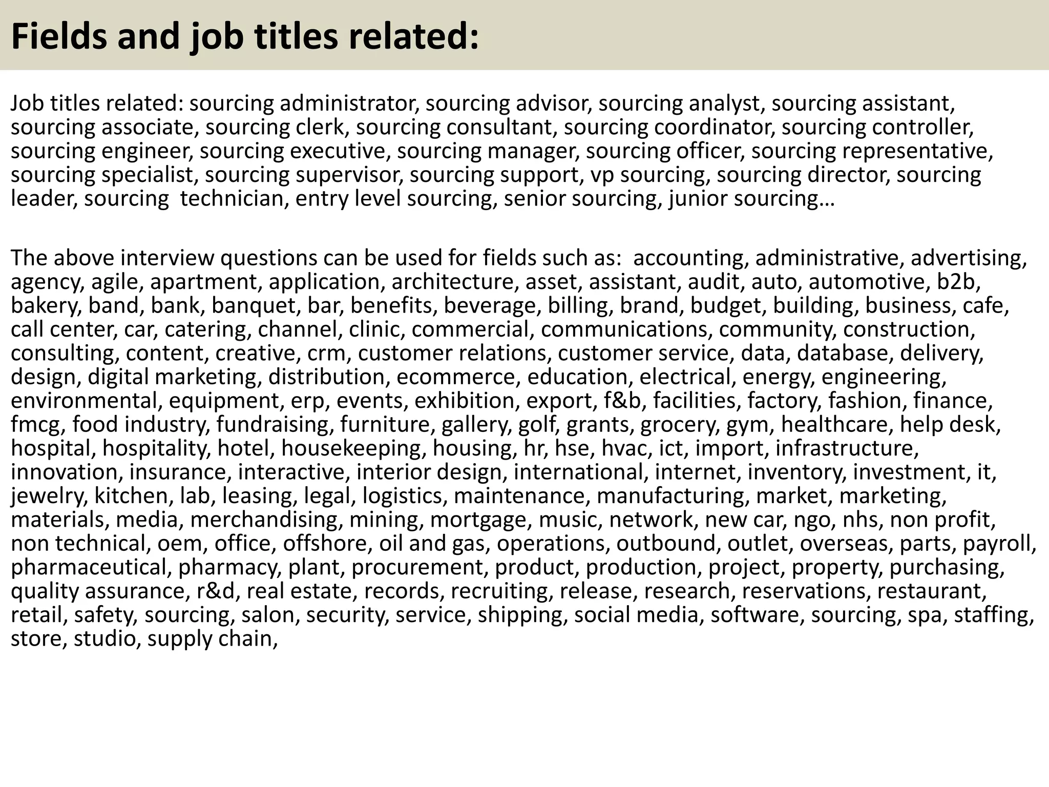 Fields and job titles related:
Job titles related: sourcing administrator, sourcing advisor, sourcing analyst, sourcing assistant,
sourcing associate, sourcing clerk, sourcing consultant, sourcing coordinator, sourcing controller,
sourcing engineer, sourcing executive, sourcing manager, sourcing officer, sourcing representative,
sourcing specialist, sourcing supervisor, sourcing support, vp sourcing, sourcing director, sourcing
leader, sourcing technician, entry level sourcing, senior sourcing, junior sourcing…
The above interview questions can be used for fields such as: accounting, administrative, advertising,
agency, agile, apartment, application, architecture, asset, assistant, audit, auto, automotive, b2b,
bakery, band, bank, banquet, bar, benefits, beverage, billing, brand, budget, building, business, cafe,
call center, car, catering, channel, clinic, commercial, communications, community, construction,
consulting, content, creative, crm, customer relations, customer service, data, database, delivery,
design, digital marketing, distribution, ecommerce, education, electrical, energy, engineering,
environmental, equipment, erp, events, exhibition, export, f&b, facilities, factory, fashion, finance,
fmcg, food industry, fundraising, furniture, gallery, golf, grants, grocery, gym, healthcare, help desk,
hospital, hospitality, hotel, housekeeping, housing, hr, hse, hvac, ict, import, infrastructure,
innovation, insurance, interactive, interior design, international, internet, inventory, investment, it,
jewelry, kitchen, lab, leasing, legal, logistics, maintenance, manufacturing, market, marketing,
materials, media, merchandising, mining, mortgage, music, network, new car, ngo, nhs, non profit,
non technical, oem, office, offshore, oil and gas, operations, outbound, outlet, overseas, parts, payroll,
pharmaceutical, pharmacy, plant, procurement, product, production, project, property, purchasing,
quality assurance, r&d, real estate, records, recruiting, release, research, reservations, restaurant,
retail, safety, sourcing, salon, security, service, shipping, social media, software, sourcing, spa, staffing,
store, studio, supply chain,
 