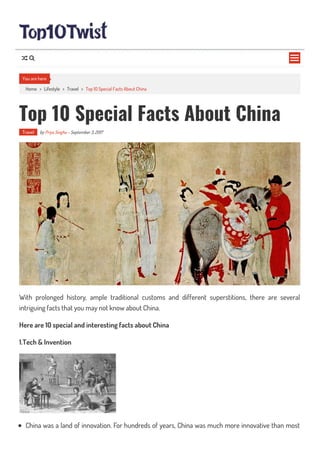 Home > Lifestyle > Travel > Top 10 Special Facts About China
Top 10 Special Facts About China
Travel by Priya Singha - September 3, 2017
With prolonged history, ample traditional customs and different superstitions, there are several
intriguing facts that you may not know about China.
Here are 10 special and interesting facts about China
1.Tech & Invention
China was a land of innovation. For hundreds of years, China was much more innovative than most
You are here

 