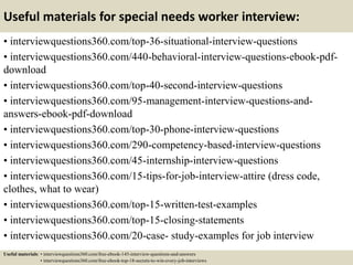 Useful materials for special needs worker interview:
• interviewquestions360.com/top-36-situational-interview-questions
• interviewquestions360.com/440-behavioral-interview-questions-ebook-pdf-
download
• interviewquestions360.com/top-40-second-interview-questions
• interviewquestions360.com/95-management-interview-questions-and-
answers-ebook-pdf-download
• interviewquestions360.com/top-30-phone-interview-questions
• interviewquestions360.com/290-competency-based-interview-questions
• interviewquestions360.com/45-internship-interview-questions
• interviewquestions360.com/15-tips-for-job-interview-attire (dress code,
clothes, what to wear)
• interviewquestions360.com/top-15-written-test-examples
• interviewquestions360.com/top-15-closing-statements
• interviewquestions360.com/20-case- study-examples for job interview
Useful materials: • interviewquestions360.com/free-ebook-145-interview-questions-and-answers
• interviewquestions360.com/free-ebook-top-18-secrets-to-win-every-job-interviews
 