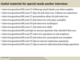 Useful materials for special needs worker interview:
• interviewquestions360.com/12-followup-email-thank-you-letter-samples
• interviewquestions360.com/15-tips-for-job-interview-withour-no-experience
• interviewquestions360.com/15-presentation-ideas-for-job-interview
• interviewquestions360.com/12-job-interview-role-play-examples
• interviewquestions360.com/10-job-interview-techniques
• interviewquestions360.com/11-job-interview-skills
• interviewquestions360.com/tips-to-answer-question-why-should-I-hire-you
• interviewquestions360.com/25-interview-questions-to-ask-employer
• interviewquestions360.com/25-job-interview-assessment-test-examples
• interviewquestions360.com/15-tips-to-answer-experience-questions
• interviewquestions360.com/12-tips-to-answer-education-knowledge-questions
Useful materials: • interviewquestions360.com/free-ebook-145-interview-questions-and-answers
• interviewquestions360.com/free-ebook-top-18-secrets-to-win-every-job-interviews
 