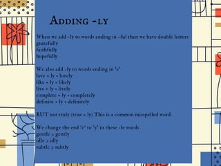 the
I D G E J U N I O R H I G H
Adding -ly
When we add -ly to words ending in -ful then we have double letters
gratefully
faithfully
hopefully
We also add -ly to words ending in 'e'
love + ly = lovely
like + ly = likely
live + ly = lively
complete + ly = completely
definite + ly = definitely
BUT not truly (true + ly) This is a common misspelled word.
We change the end 'e' to 'y' in these -le words
gentle > gently
idle > idly
subtle > subtly
 