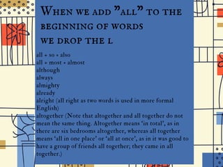 the
I D G E J U N I O R H I G H
When we add "all" to the
beginning of words
we drop the l
all + so = also
all + most = almost
although
always
almighty
already
alright (all right as two words is used in more formal
English)
altogether (Note that altogether and all together do not
mean the same thing. Altogether means ‘in total’, as in
there are six bedrooms altogether, whereas all together
means ‘all in one place’ or ‘all at once’, as in it was good to
have a group of friends all together; they came in all
together.)
 