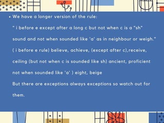 We have a longer version of the rule:
" i before e except after a long c but not when c is a "sh"
sound and not when sounded like 'a' as in neighbour or weigh."
( i before e rule) believe, achieve, (except after c),receive,
ceiling (but not when c is sounded like sh) ancient, proficient
not when sounded like 'a' ) eight, beige
But there are exceptions always exceptions so watch out for
them.
 