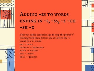 the
I D G E J U N I O R H I G H
Adding -es to words
ending in -s, -ss, -z -ch
-sh -x
This was added centuries ago to stop the plural 's'
clashing with these letters and it softens the 's'
sound to a 'z' sound
bus→ buses
business → businesses
watch → watches
box → boxes
quiz → quizzes
 