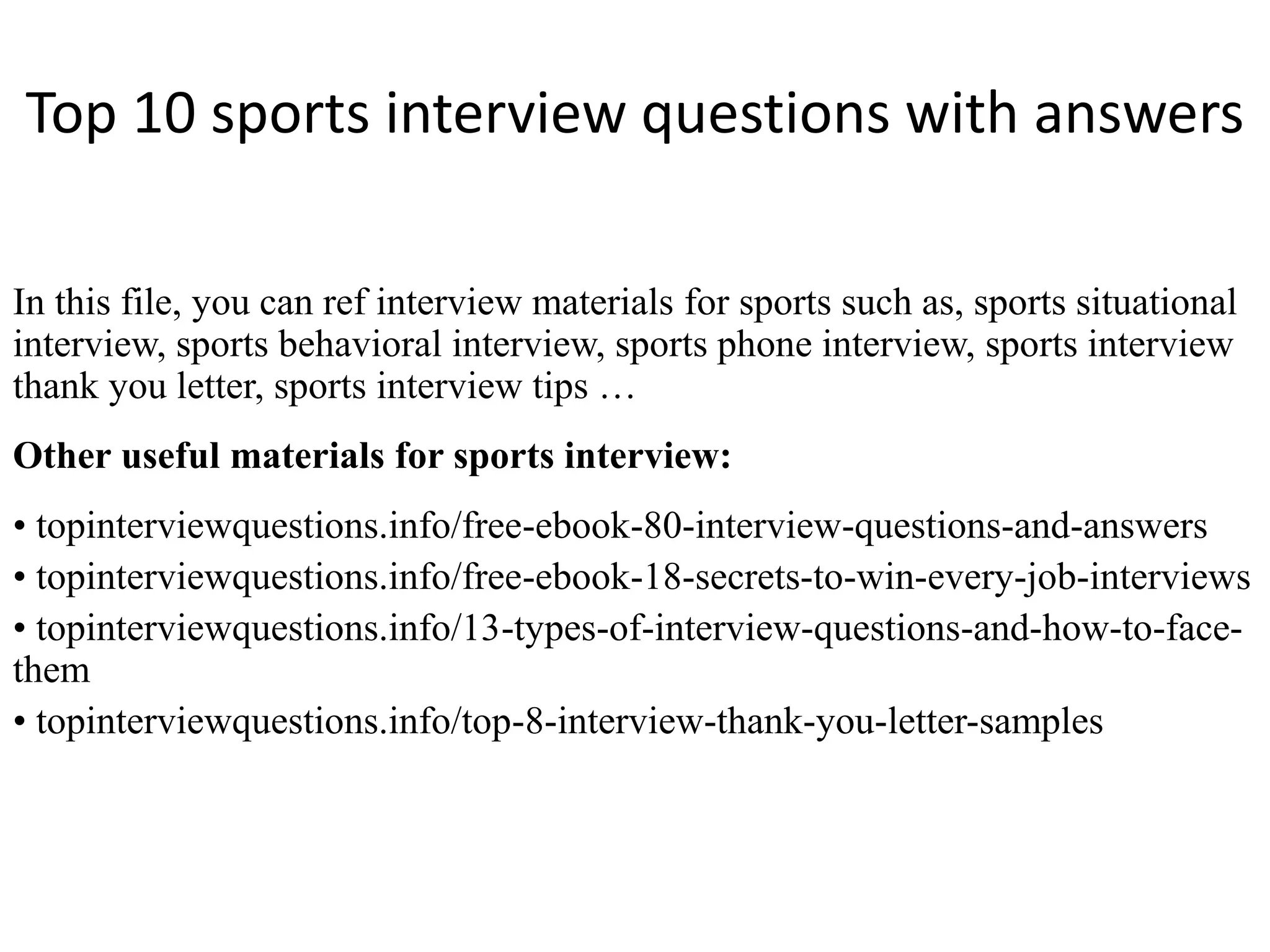Top 10 sports interview questions with answers
In this file, you can ref interview materials for sports such as, sports situational
interview, sports behavioral interview, sports phone interview, sports interview
thank you letter, sports interview tips …
Other useful materials for sports interview:
• topinterviewquestions.info/free-ebook-80-interview-questions-and-answers
• topinterviewquestions.info/free-ebook-18-secrets-to-win-every-job-interviews
• topinterviewquestions.info/13-types-of-interview-questions-and-how-to-face-
them
• topinterviewquestions.info/top-8-interview-thank-you-letter-samples
 