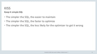 Copyright	©	2018,	Oracle	and/or	its	affiliates.	All	rights	reserved.		|
KISS
• The	simpler	the	SQL,	the	easier	to	maintain
• The	simpler	the	SQL,	the	faster	to	optimize
• The	simpler	the	SQL,	the	less	likely	for	the	optimizer	to	get	it	wrong
Keep	it	simple	SQL
32
 