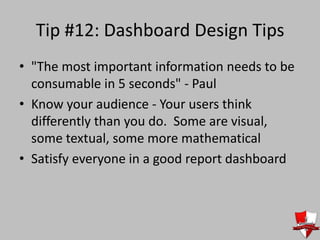 Tip #12: Dashboard Design Tips
• "The most important information needs to be
consumable in 5 seconds" - Paul
• Know your audience - Your users think
differently than you do. Some are visual,
some textual, some more mathematical
• Satisfy everyone in a good report dashboard
 