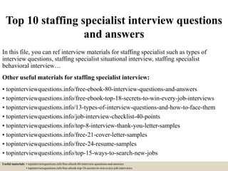 Top 10 staffing specialist interview questions
and answers
In this file, you can ref interview materials for staffing specialist such as types of
interview questions, staffing specialist situational interview, staffing specialist
behavioral interview…
Other useful materials for staffing specialist interview:
• topinterviewquestions.info/free-ebook-80-interview-questions-and-answers
• topinterviewquestions.info/free-ebook-top-18-secrets-to-win-every-job-interviews
• topinterviewquestions.info/13-types-of-interview-questions-and-how-to-face-them
• topinterviewquestions.info/job-interview-checklist-40-points
• topinterviewquestions.info/top-8-interview-thank-you-letter-samples
• topinterviewquestions.info/free-21-cover-letter-samples
• topinterviewquestions.info/free-24-resume-samples
• topinterviewquestions.info/top-15-ways-to-search-new-jobs
Useful materials: • topinterviewquestions.info/free-ebook-80-interview-questions-and-answers
• topinterviewquestions.info/free-ebook-top-18-secrets-to-win-every-job-interviews
 
