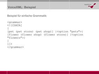 VoiceXML: Beispiel Beispiel für einfache Grammatik: <grammar> <![CDATA[ [ [pet (pet store) (pet shop)] {<option "pets">} [flower (flower shop) (flower store)] {<option "flowers">} ] ]]>  </grammar> 