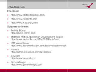 Info-Quellen Info-Sites: http://www.voicexmlcentral.com/ http://www.voicexml.org/ http://www.w3c.org/Voice Software-Anbieter: TellMe Studio http://studio.tellme.com Motorola Mobile Application Development Toolkit http://www.motorola.com/MIMS/ISG/spin/mix/ IBM Voice Server http://www.alphaworks.ibm.com/tech/voiceserversdk Nuance http://extranet.nuance.com/developer/ BeVocal http://www.bevocal.com GeneralMagic http://www.generalmagic.com 