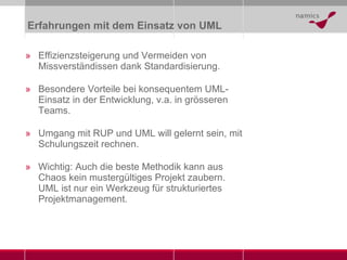 Erfahrungen mit dem Einsatz von UML Effizienzsteigerung und Vermeiden von Missverständissen dank Standardisierung. Besondere Vorteile bei konsequentem UML-Einsatz in der Entwicklung, v.a. in grösseren Teams. Umgang mit RUP und UML will gelernt sein, mit Schulungszeit rechnen. Wichtig: Auch die beste Methodik kann aus Chaos kein mustergültiges Projekt zaubern. UML ist nur ein Werkzeug für strukturiertes Projektmanagement.  