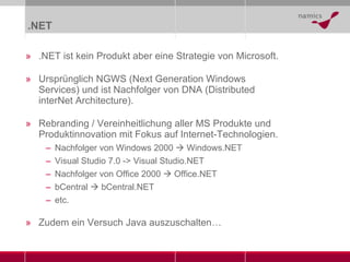 .NET .NET ist kein Produkt aber eine Strategie von Microsoft. Ursprünglich NGWS (Next Generation Windows Services) und ist Nachfolger von DNA (Distributed interNet Architecture). Rebranding / Vereinheitlichung aller MS Produkte und Produktinnovation mit Fokus auf Internet-Technologien. Nachfolger von Windows 2000    Windows.NET Visual Studio 7.0 -> Visual Studio.NET Nachfolger von Office 2000    Office.NET bCentral    bCentral.NET etc. Zudem ein Versuch Java auszuschalten … 