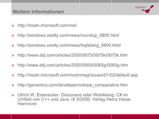 Weitere Informationen http://msdn.microsoft.com/net/ http://windows.oreilly.com/news/roundup_0800.html http://windows.oreilly.com/news/hejlsberg_0800.html http://www.ddj.com/articles/2000/0075/0075k/0075k.htm http://www.ddj.com/articles/2000/0065/0065g/0065g.htm http://msdn.microsoft.com/msdnmag/issues/01/02/default.asp http://genamics.com/developer/csharp_comparative.htm Ulrich W. Eisenecker. Dissonanz oder Wohlklang: C# im Umfeld von C++ und Java. iX 9/2000. Verlag Heinz Heise, Hannover. 