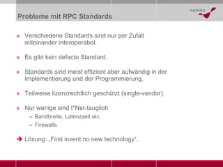 Probleme mit RPC Standards Verschiedene Standards sind nur per Zufall miteinander interoperabel. Es gibt kein defacto Standard. Standards sind meist effizient aber aufwändig in der Implementierung und der Programmierung. Teilweise lizenzrechtlich geschützt (single-vendor). Nur wenige sind I*Net-tauglich Bandbreite, Latenzzeit etc. Firewalls Lösung: „First invent no new technology“. 