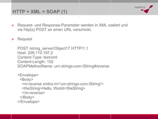 HTTP + XML = SOAP  (1) Request- und Response-Parameter werden in XML codiert und via http(s) POST an einen URL verschickt. Request POST /string_server/Object17 HTTP/1.1 Host: 209.110.197.2 Content-Type: text/xml Content-Length: 152 SOAPMethodName: urn:strings-com:IString#reverse <Envelope>   <Body>   <m:reverse xmlns:m='urn:strings-com:IString'>   <theString>Hello, World</theString>   </m:reverse>   </Body> </Envelope> 