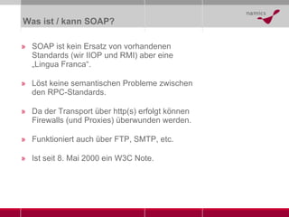 Was ist / kann SOAP? SOAP ist kein Ersatz von vorhandenen Standards (wir IIOP und RMI) aber eine „Lingua Franca“. Löst keine semantischen Probleme zwischen den RPC-Standards. Da der Transport über http(s) erfolgt können Firewalls (und Proxies) überwunden werden. Funktioniert auch über FTP, SMTP, etc. Ist seit 8. Mai 2000 ein W3C Note. 
