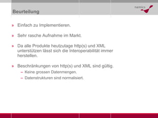 Beurteilung Einfach zu Implementieren. Sehr rasche Aufnahme im Markt. Da alle Produkte heutzutage http(s) und XML unterstützen lässt sich die Interoperabilität immer herstellen. Beschränkungen von http(s) und XML sind gültig. Keine grossen Datenmengen. Datenstrukturen sind normalisiert. 