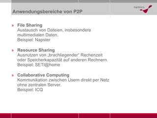 Anwendungsbereiche von P2P File Sharing Austausch von Dateien, insbesondere multimedialen Daten. Beispiel: Napster Resource Sharing Ausnutzen von „brachliegender“ Rechenzeit oder Speicherkapazität auf anderen Rechnern. Beispiel: SETI@home Collaborative Computing Kommunikation zwischen Usern direkt per Netz ohne zentralen Server. Beispiel: ICQ 