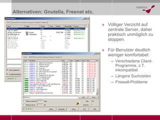 Alternativen: Gnutella, Freenet etc. Völliger Verzicht auf zentrale Server, daher praktisch unmöglich zu stoppen. Für Benutzer deutlich weniger komfortabel: Verschiedene Client-Programme, z.T. inkompatibel Längere Suchzeiten Firewall-Probleme 
