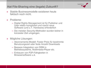 Hat File-Sharing eine (legale) Zukunft? Stabile Businessmodelle existieren heute faktisch noch nicht. Probleme: Digital Rights Management ist für Publisher und User relativ kompliziert und macht neue Software (und z.T. Hardware) erforderlich Die meisten Security-Methoden wurden bisher in kürzester Zeit umgangen. Mögliche Lösungen: Abonnements-Modell: Fester Preis für bestimmte Benutzungszeit oder feste Anzahl Downloads Bessere Integration von DRM in Betriebssysteme, Multimedia-Player etc. Einbauen von P2P-Fähigkeiten in Browsersoftware u.ä. 