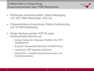 Collaborative Computing:  Zusammenarbeit über P2P-Netzwerke Einfachster Anwendungsfall: Instant Messaging z.B. ICQ, MSN Messenger, AOL etc. Fortgeschrittene Anwendung: Online-Conferencing, z.B. mit MS NetMeeting Einige Startups wenden P2P für neue Kommunikationsformen an: Groove Networks: Modulare Plattform für P2P-Applikationen  Engenia: Kooperationsdesktop mit B2B-Fokus Lightshare: P2P-basierte Auktionen OpenCOLA: Verteilte Suchmechanismen und Expertensysteme 