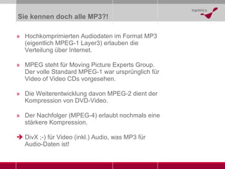 Sie kennen doch alle MP3?! Hochkomprimierten Audiodaten im Format MP3 (eigentlich MPEG-1 Layer3) erlauben die Verteilung über Internet. MPEG steht für Moving Picture Experts Group. Der volle Standard MPEG-1 war ursprünglich für Video of Video CDs vorgesehen. Die Weiterentwicklung davon MPEG-2 dient der Kompression von DVD-Video. Der Nachfolger (MPEG-4) erlaubt nochmals eine stärkere Kompression. DivX ;-) für Video (inkl.) Audio, was MP3 für Audio-Daten ist! 