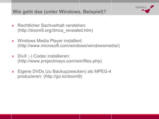 Wie geht das (unter Windows, Beispiel)? Rechtlicher Sachverhalt verstehen:  ( http://doom9.org/dmca_revealed.htm ) Windows Media Player installiert : ( http://www.microsoft.com/windows/windowsmedia /) DivX ;-) Codec installieren:  ( http://www.projectmayo.com/win/files.php ) Eigene DVDs (zu Backupzwecken) als MPEG-4 produzieren: ( http://go.to/doom9 ) 