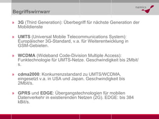 Begriffswirrwarr 3G  (Third Generation): Überbegriff für nächste Generation der Mobildienste UMTS  (Universal Mobile Telecommunications System): Europäischer 3G-Standard, v.a. für Weiterentwicklung in GSM-Gebieten. WCDMA  (Wideband Code-Division Multiple Access): Funktechnologie für UMTS-Netze. Geschwindigkeit bis 2Mbit/s. cdma2000 : Konkurrenzstandard zu UMTS/WCDMA, eingesetzt v.a. in USA und Japan. Geschwindigkeit bis 2Mbit/s. GPRS  und  EDGE : Übergangstechnologien für mobilen Datenverkehr in existierenden Netzen (2G). EDGE: bis 384 kBit/s. 