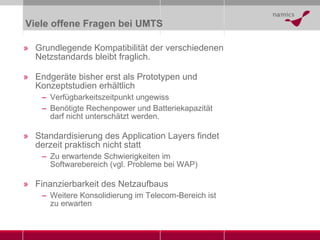 Viele offene Fragen bei UMTS Grundlegende Kompatibilität der verschiedenen Netzstandards bleibt fraglich. Endgeräte bisher erst als Prototypen und Konzeptstudien erhältlich Verfügbarkeitszeitpunkt ungewiss Benötigte Rechenpower und Batteriekapazität darf nicht unterschätzt werden. Standardisierung des Application Layers findet derzeit praktisch nicht statt Zu erwartende Schwierigkeiten im Softwarebereich (vgl. Probleme bei WAP) Finanzierbarkeit des Netzaufbaus Weitere Konsolidierung im Telecom-Bereich ist zu erwarten 