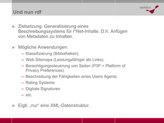 Und nun rdf Zielsetzung: Generalisierung eines Beschreibungssystems für I*Net-Inhalte. D.h. Anfügen von Metadaten zu Inhalten. Mögliche Anwendungen: Klassifizierung (Bibliotheken). Web Sitemaps (Leistungsfähiger als Links). Berechtigungssteuerung von Seiten (P3P = Platform of Privacy Preferences). Beschreibung der Fähigkeiten eines Users Agents. Rating Systeme Digitale Signaturen etc. Eigtl. „nur“ eine XML-Datenstruktur. 