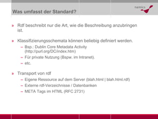 Was umfasst der Standard? Rdf beschreibt nur die Art, wie die Beschreibung anzubringen ist. Klassifizierungsschemata können beliebig definiert werden. Bsp.: Dublin Core Metadata Activity ( http://purl.org/DC/index.htm ) Für private Nutzung (Bspw. im Intranet). etc. Transport von rdf Eigene Ressource auf dem Server (blah.html | blah.html.rdf) Externe rdf-Verzeichnisse / Datenbanken META Tags im HTML (RFC 2731) 