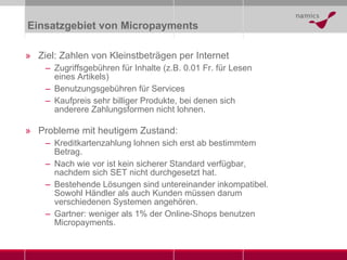 Einsatzgebiet von Micropayments Ziel: Zahlen von Kleinstbeträgen per Internet Zugriffsgebühren für Inhalte (z.B. 0.01 Fr. für Lesen eines Artikels) Benutzungsgebühren für Services Kaufpreis sehr billiger Produkte, bei denen sich anderere Zahlungsformen nicht lohnen. Probleme mit heutigem Zustand: Kreditkartenzahlung lohnen sich erst ab bestimmtem Betrag. Nach wie vor ist kein sicherer Standard verfügbar, nachdem sich SET nicht durchgesetzt hat.  Bestehende Lösungen sind untereinander inkompatibel. Sowohl Händler als auch Kunden müssen darum verschiedenen Systemen angehören. Gartner: weniger als 1% der Online-Shops benutzen Micropayments. 