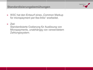 Standardisierungsbemühungen W3C hat den Entwurf eines „Common Markup for micropayment per-fee-links“ erarbeitet. Ziel: Standardisierte Codierung für Auslösung von Micropayments, unabhängig von verwendetem Zahlungssystem. 