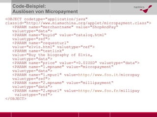 Code-Beispiel: Auslösen von Micropayment <OBJECT codetype="application/java" classid="http://www.miamachina.org/applet/micropayment.class">   <PARAM name="merchantname" value="ShopAndPay “   valuetype="data">    <PARAM name="buyid" value="catalog.html “   valuetype="ref">    <PARAM name="requesturl “   value="elvis.html" valuetype="ref">    <PARAM name="textlink “   value="Buy the biography of Elvis„   valuetype="data">    <PARAM name="price" value="+0.01USD" valuetype="data">   <PARAM name="1.mpname" value="micropayment “   valuetype="data">    <PARAM name="1.mpurl" value= http://www. foo .it/ micropay   valuetype="ref">    <PARAM name="2.mpname" value="millipayment “   valuetype="data">    <PARAM name="2.mpurl" value= http://www. foo . fr / millipay   valuetype="ref">  </OBJECT>  