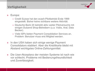 Verfügbarkeit Europa: Credit Suisse hat den ecash-Pilotbetrieb Ende 1999 eingestellt. Bisher keine sichtbare weitere Aktivität. Deutsche Bank 24 betreibt aktiv weiter Pilotversuche mit einigen Dutzend Shop-Betreibern (u.a. Vobis, Aral, Data Becker). Viele ISPs bieten Payment Consolidation Services an. Problem: Benutzer muss erst Mitglied werden. In den USA haben sich einige wenige Payment Consolidators etabliert. Aber die Kreditkarte bleibt mit Abstand wichtigstes Online-Zahlungsmittel. Die User-Akzeptanz der meisten Systeme ist nach wie vor schlecht. Probleme mit Bedienungsfreundlichkeit und Zuverlässigkeit. 