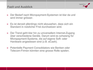 Fazit und Ausblick Der Bedarf nach Micropayment-Systemen ist klar da und wird immer grösser. Es ist derzeit allerdings nicht abzusehen, dass sich ein Standard in nützlicher Frist durchsetzen wird.  Der Trend geht klar hin zu universellem Internet-Zugang über verschiedene Geräte. Darum wird es schwierig für Micropayment-Systeme, die auf eigene Soft- oder Hardware angewiesen sind (z.B. eCash). Potentielle Payment Consolidators wie Banken oder Telecom-Firmen könnten eine grosse Rolle spielen. 