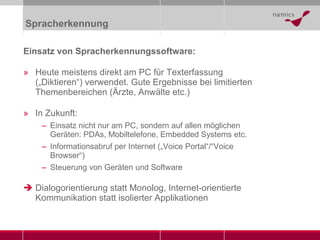 Spracherkennung Einsatz von Spracherkennungssoftware: Heute meistens direkt am PC für Texterfassung („Diktieren“) verwendet. Gute Ergebnisse bei limitierten Themenbereichen (Ärzte, Anwälte etc.) In Zukunft: Einsatz nicht nur am PC, sondern auf allen möglichen Geräten: PDAs, Mobiltelefone, Embedded Systems etc. Informationsabruf per Internet („Voice Portal“/“Voice Browser“) Steuerung von Geräten und Software Dialogorientierung statt Monolog, Internet-orientierte Kommunikation statt isolierter Applikationen 