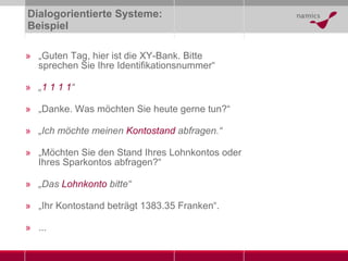Dialogorientierte Systeme: Beispiel „ Guten Tag, hier ist die XY-Bank. Bitte sprechen Sie Ihre Identifikationsnummer“ „ 1 1 1 1 “ „ Danke. Was möchten Sie heute gerne tun?“ „ Ich möchte meinen  Kontostand  abfragen.“ „ Möchten Sie den Stand Ihres Lohnkontos oder Ihres Sparkontos abfragen?“ „ Das  Lohnkonto  bitte“ „ Ihr Kontostand beträgt 1383.35 Franken“. ... 