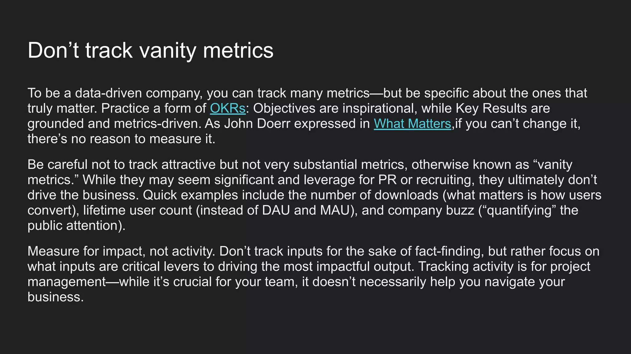 To be a data-driven company, you can track many metrics—but be specific about the ones that
truly matter. Practice a form of OKRs: Objectives are inspirational, while Key Results are
grounded and metrics-driven. As John Doerr expressed in What Matters,if you can’t change it,
there’s no reason to measure it.
Be careful not to track attractive but not very substantial metrics, otherwise known as “vanity
metrics.” While they may seem significant and leverage for PR or recruiting, they ultimately don’t
drive the business. Quick examples include the number of downloads (what matters is how users
convert), lifetime user count (instead of DAU and MAU), and company buzz (“quantifying” the
public attention).
Measure for impact, not activity. Don’t track inputs for the sake of fact-finding, but rather focus on
what inputs are critical levers to driving the most impactful output. Tracking activity is for project
management—while it’s crucial for your team, it doesn’t necessarily help you navigate your
business.
Don’t track vanity metrics
 