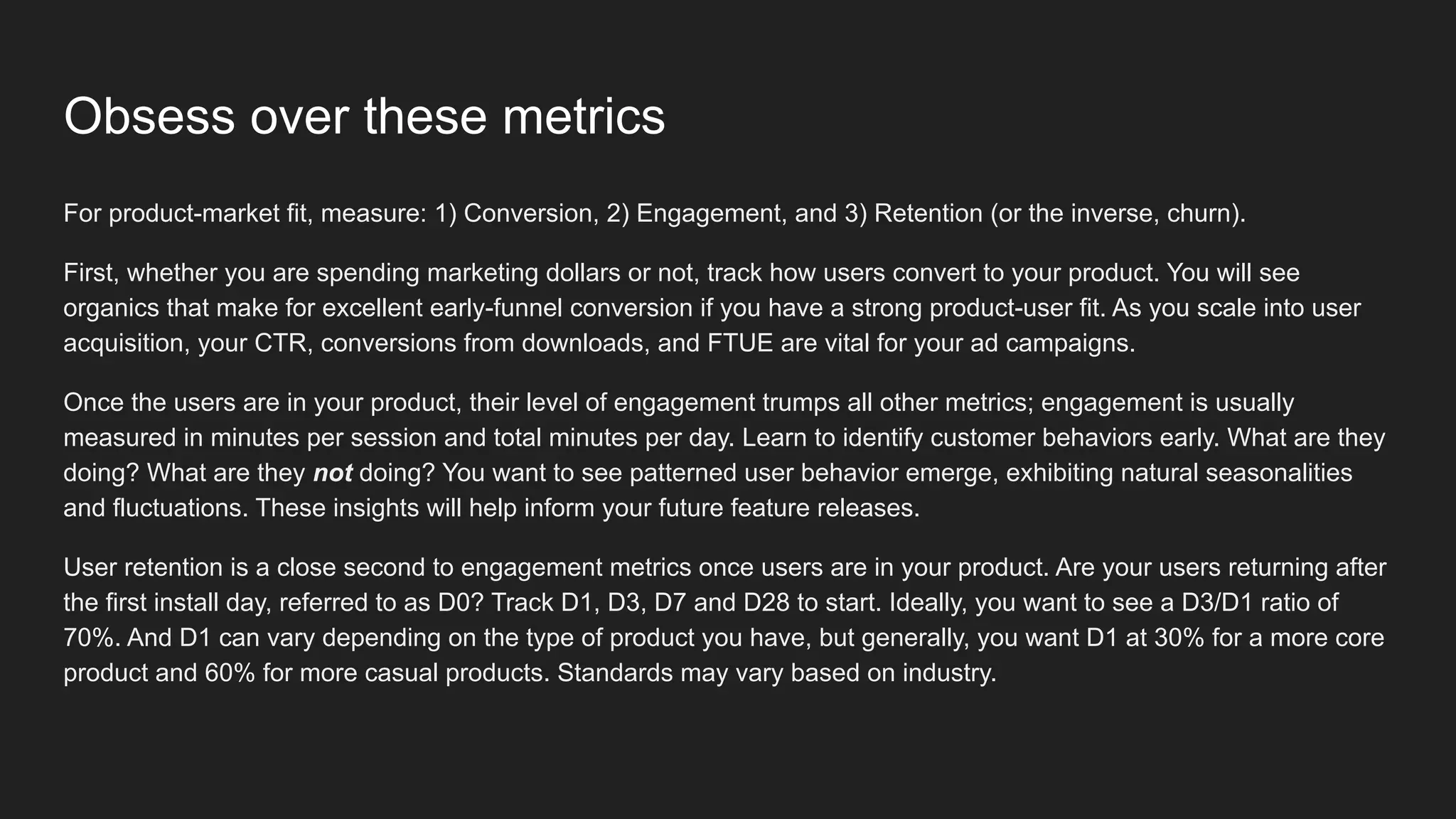 For product-market fit, measure: 1) Conversion, 2) Engagement, and 3) Retention (or the inverse, churn).
First, whether you are spending marketing dollars or not, track how users convert to your product. You will see
organics that make for excellent early-funnel conversion if you have a strong product-user fit. As you scale into user
acquisition, your CTR, conversions from downloads, and FTUE are vital for your ad campaigns.
Once the users are in your product, their level of engagement trumps all other metrics; engagement is usually
measured in minutes per session and total minutes per day. Learn to identify customer behaviors early. What are they
doing? What are they not doing? You want to see patterned user behavior emerge, exhibiting natural seasonalities
and fluctuations. These insights will help inform your future feature releases.
User retention is a close second to engagement metrics once users are in your product. Are your users returning after
the first install day, referred to as D0? Track D1, D3, D7 and D28 to start. Ideally, you want to see a D3/D1 ratio of
70%. And D1 can vary depending on the type of product you have, but generally, you want D1 at 30% for a more core
product and 60% for more casual products. Standards may vary based on industry.
Obsess over these metrics
 
