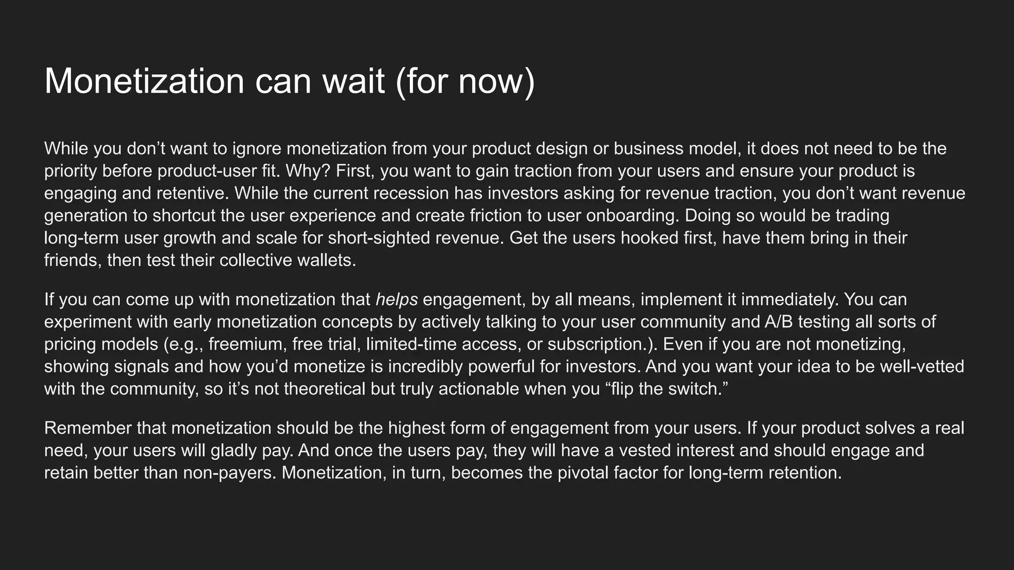 Monetization can wait (for now)
While you don’t want to ignore monetization from your product design or business model, it does not need to be the
priority before product-user fit. Why? First, you want to gain traction from your users and ensure your product is
engaging and retentive. While the current recession has investors asking for revenue traction, you don’t want revenue
generation to shortcut the user experience and create friction to user onboarding. Doing so would be trading
long-term user growth and scale for short-sighted revenue. Get the users hooked first, have them bring in their
friends, then test their collective wallets.
If you can come up with monetization that helps engagement, by all means, implement it immediately. You can
experiment with early monetization concepts by actively talking to your user community and A/B testing all sorts of
pricing models (e.g., freemium, free trial, limited-time access, or subscription.). Even if you are not monetizing,
showing signals and how you’d monetize is incredibly powerful for investors. And you want your idea to be well-vetted
with the community, so it’s not theoretical but truly actionable when you “flip the switch.”
Remember that monetization should be the highest form of engagement from your users. If your product solves a real
need, your users will gladly pay. And once the users pay, they will have a vested interest and should engage and
retain better than non-payers. Monetization, in turn, becomes the pivotal factor for long-term retention.
 
