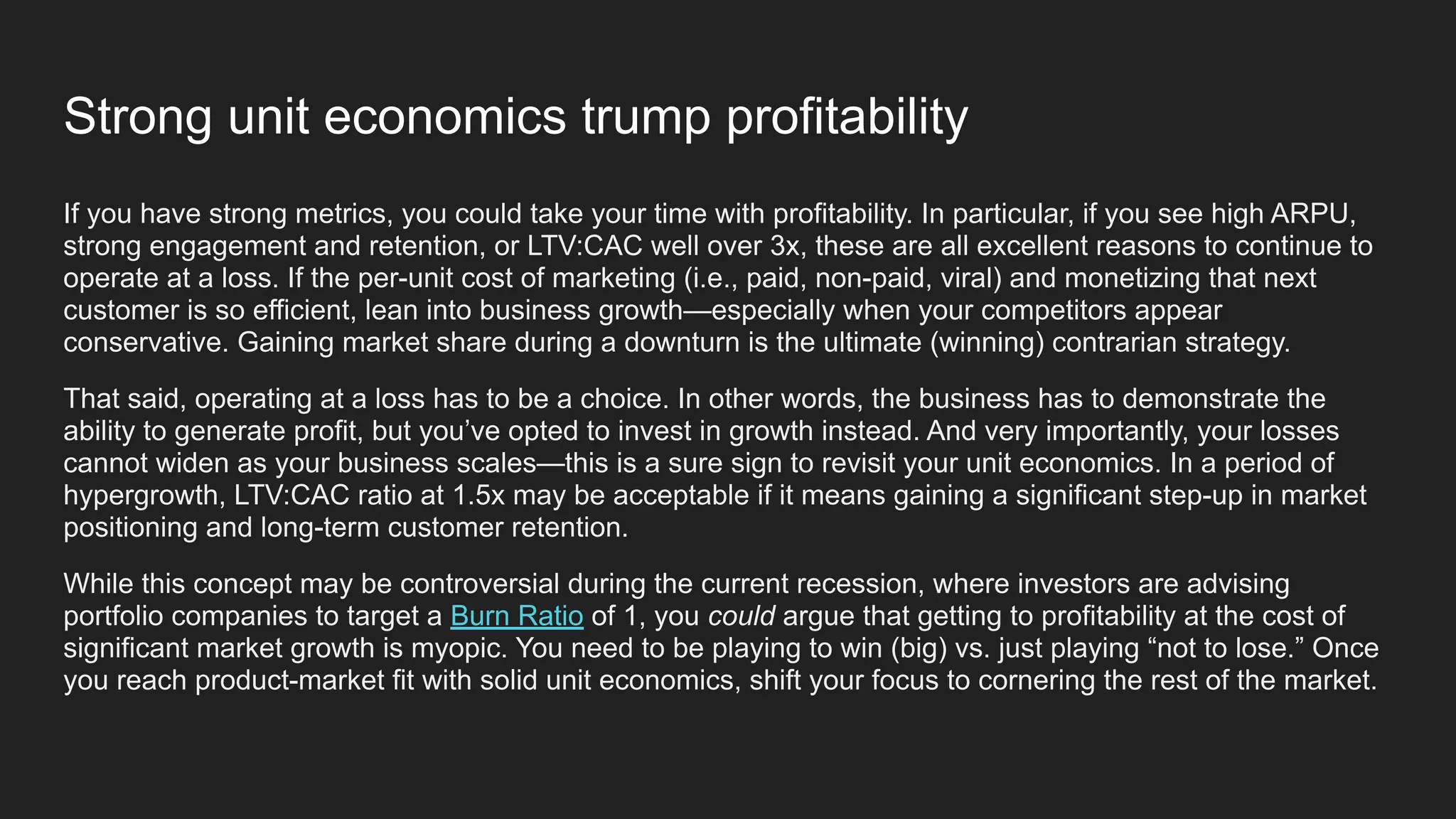 If you have strong metrics, you could take your time with profitability. In particular, if you see high ARPU,
strong engagement and retention, or LTV:CAC well over 3x, these are all excellent reasons to continue to
operate at a loss. If the per-unit cost of marketing (i.e., paid, non-paid, viral) and monetizing that next
customer is so efficient, lean into business growth—especially when your competitors appear
conservative. Gaining market share during a downturn is the ultimate (winning) contrarian strategy.
That said, operating at a loss has to be a choice. In other words, the business has to demonstrate the
ability to generate profit, but you’ve opted to invest in growth instead. And very importantly, your losses
cannot widen as your business scales—this is a sure sign to revisit your unit economics. In a period of
hypergrowth, LTV:CAC ratio at 1.5x may be acceptable if it means gaining a significant step-up in market
positioning and long-term customer retention.
While this concept may be controversial during the current recession, where investors are advising
portfolio companies to target a Burn Ratio of 1, you could argue that getting to profitability at the cost of
significant market growth is myopic. You need to be playing to win (big) vs. just playing “not to lose.” Once
you reach product-market fit with solid unit economics, shift your focus to cornering the rest of the market.
Strong unit economics trump profitability
 