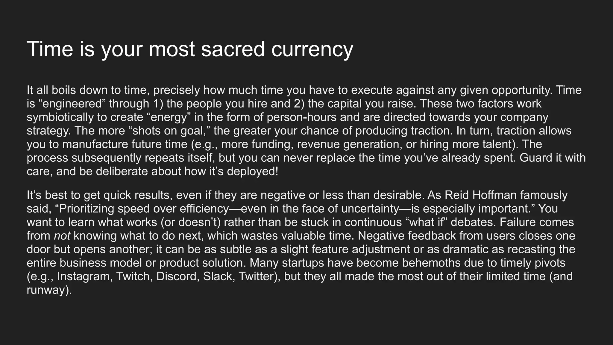 Time is your most sacred currency
It all boils down to time, precisely how much time you have to execute against any given opportunity. Time
is “engineered” through 1) the people you hire and 2) the capital you raise. These two factors work
symbiotically to create “energy” in the form of person-hours and are directed towards your company
strategy. The more “shots on goal,” the greater your chance of producing traction. In turn, traction allows
you to manufacture future time (e.g., more funding, revenue generation, or hiring more talent). The
process subsequently repeats itself, but you can never replace the time you’ve already spent. Guard it with
care, and be deliberate about how it’s deployed!
It’s best to get quick results, even if they are negative or less than desirable. As Reid Hoffman famously
said, “Prioritizing speed over efficiency—even in the face of uncertainty—is especially important.” You
want to learn what works (or doesn’t) rather than be stuck in continuous “what if” debates. Failure comes
from not knowing what to do next, which wastes valuable time. Negative feedback from users closes one
door but opens another; it can be as subtle as a slight feature adjustment or as dramatic as recasting the
entire business model or product solution. Many startups have become behemoths due to timely pivots
(e.g., Instagram, Twitch, Discord, Slack, Twitter), but they all made the most out of their limited time (and
runway).
 