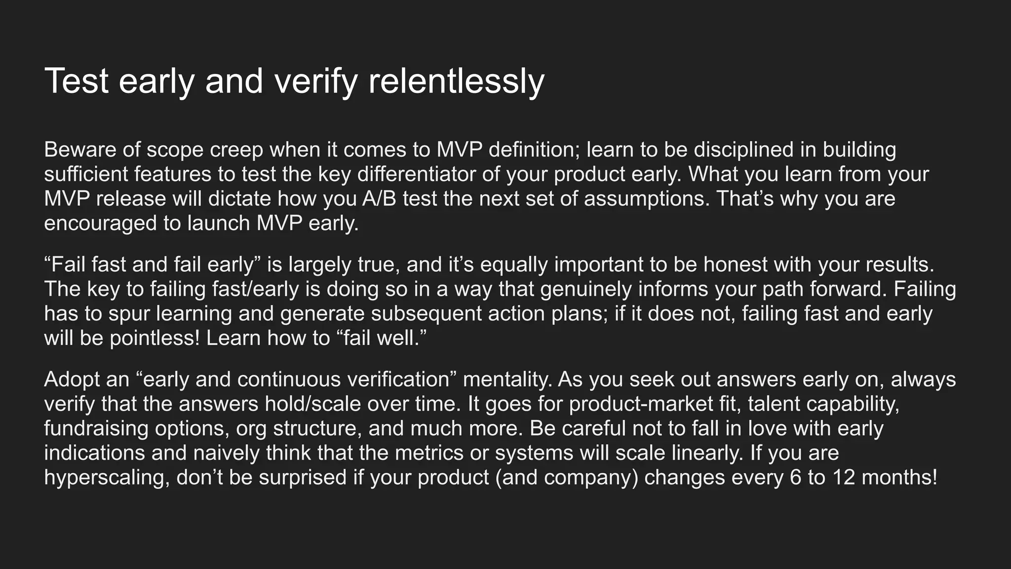 Test early and verify relentlessly
Beware of scope creep when it comes to MVP definition; learn to be disciplined in building
sufficient features to test the key differentiator of your product early. What you learn from your
MVP release will dictate how you A/B test the next set of assumptions. That’s why you are
encouraged to launch MVP early.
“Fail fast and fail early” is largely true, and it’s equally important to be honest with your results.
The key to failing fast/early is doing so in a way that genuinely informs your path forward. Failing
has to spur learning and generate subsequent action plans; if it does not, failing fast and early
will be pointless! Learn how to “fail well.”
Adopt an “early and continuous verification” mentality. As you seek out answers early on, always
verify that the answers hold/scale over time. It goes for product-market fit, talent capability,
fundraising options, org structure, and much more. Be careful not to fall in love with early
indications and naively think that the metrics or systems will scale linearly. If you are
hyperscaling, don’t be surprised if your product (and company) changes every 6 to 12 months!
 