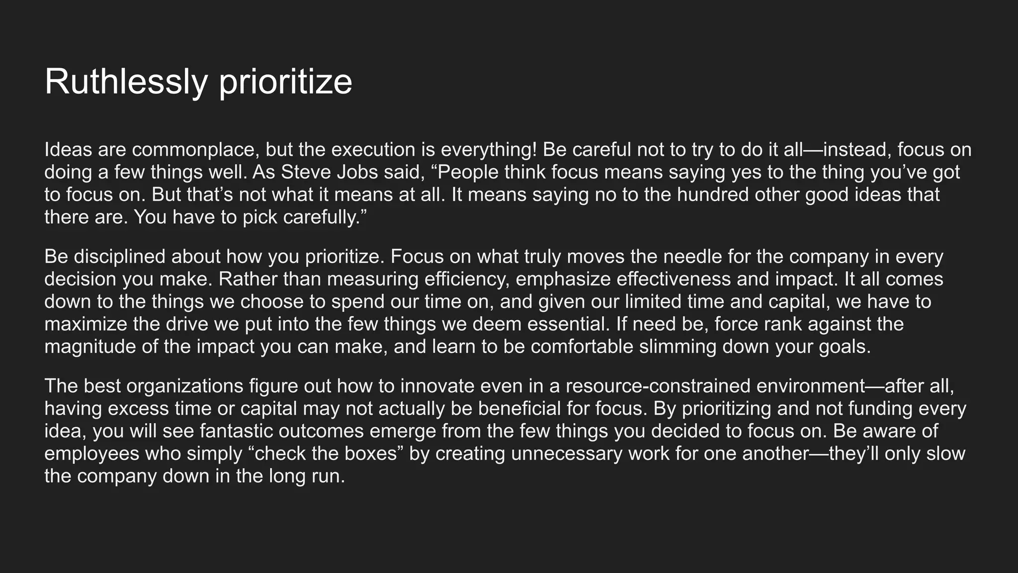 Ruthlessly prioritize
Ideas are commonplace, but the execution is everything! Be careful not to try to do it all—instead, focus on
doing a few things well. As Steve Jobs said, “People think focus means saying yes to the thing you’ve got
to focus on. But that’s not what it means at all. It means saying no to the hundred other good ideas that
there are. You have to pick carefully.”
Be disciplined about how you prioritize. Focus on what truly moves the needle for the company in every
decision you make. Rather than measuring efficiency, emphasize effectiveness and impact. It all comes
down to the things we choose to spend our time on, and given our limited time and capital, we have to
maximize the drive we put into the few things we deem essential. If need be, force rank against the
magnitude of the impact you can make, and learn to be comfortable slimming down your goals.
The best organizations figure out how to innovate even in a resource-constrained environment—after all,
having excess time or capital may not actually be beneficial for focus. By prioritizing and not funding every
idea, you will see fantastic outcomes emerge from the few things you decided to focus on. Be aware of
employees who simply “check the boxes” by creating unnecessary work for one another—they’ll only slow
the company down in the long run.
 
