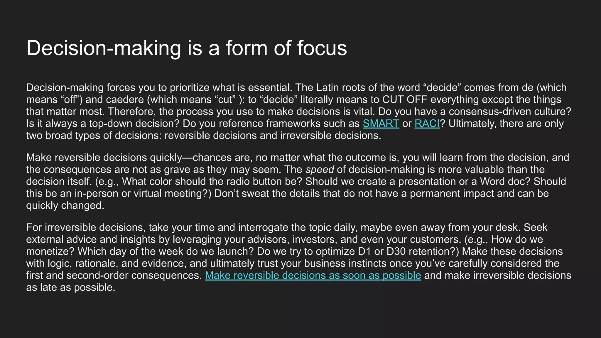 Decision-making is a form of focus
Decision-making forces you to prioritize what is essential. The Latin roots of the word “decide” comes from de (which
means “off”) and caedere (which means “cut” ): to “decide” literally means to CUT OFF everything except the things
that matter most. Therefore, the process you use to make decisions is vital. Do you have a consensus-driven culture?
Is it always a top-down decision? Do you reference frameworks such as SMART or RACI? Ultimately, there are only
two broad types of decisions: reversible decisions and irreversible decisions.
Make reversible decisions quickly—chances are, no matter what the outcome is, you will learn from the decision, and
the consequences are not as grave as they may seem. The speed of decision-making is more valuable than the
decision itself. (e.g., What color should the radio button be? Should we create a presentation or a Word doc? Should
this be an in-person or virtual meeting?) Don’t sweat the details that do not have a permanent impact and can be
quickly changed.
For irreversible decisions, take your time and interrogate the topic daily, maybe even away from your desk. Seek
external advice and insights by leveraging your advisors, investors, and even your customers. (e.g., How do we
monetize? Which day of the week do we launch? Do we try to optimize D1 or D30 retention?) Make these decisions
with logic, rationale, and evidence, and ultimately trust your business instincts once you’ve carefully considered the
first and second-order consequences. Make reversible decisions as soon as possible and make irreversible decisions
as late as possible.
 